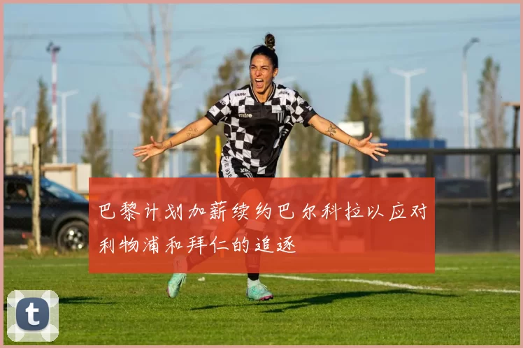 巴黎计划加薪续约巴尔科拉以应对利物浦和拜仁的追逐