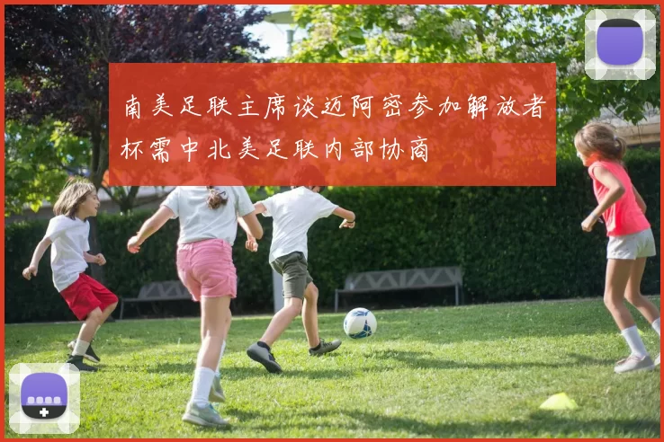 南美足联主席谈迈阿密参加解放者杯需中北美足联内部协商