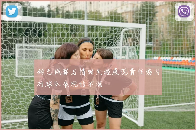 姆巴佩赛后情绪失控展现责任感与对球队表现的不满