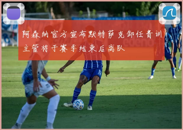 阿森纳官方宣布默特萨克卸任青训主管将于赛季结束后离队