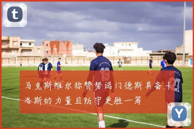 马克斯维尔称赞努诺门德斯具备卡洛斯的力量且防守更胜一筹