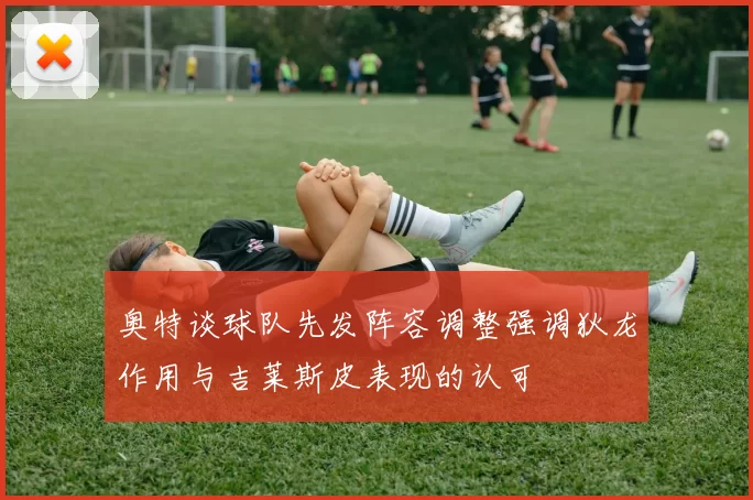 奥特谈球队先发阵容调整强调狄龙作用与吉莱斯皮表现的认可
