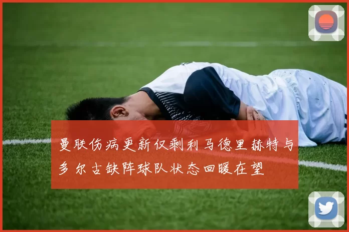 曼联伤病更新仅剩利马德里赫特与多尔古缺阵球队状态回暖在望