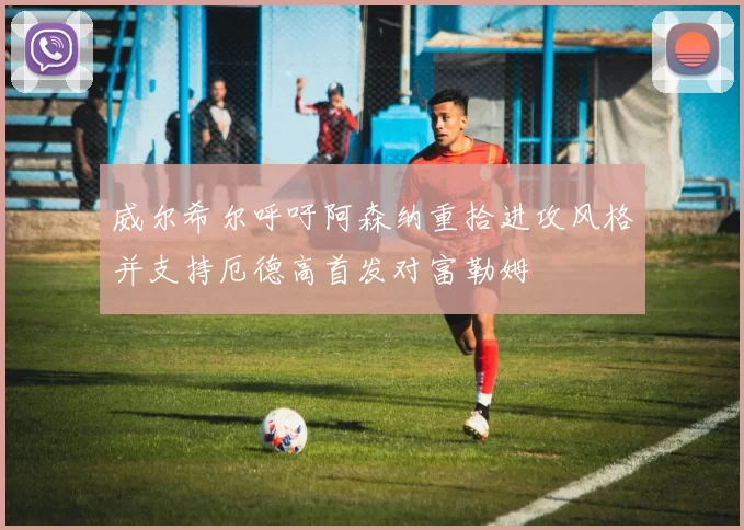 威尔希尔呼吁阿森纳重拾进攻风格并支持厄德高首发对富勒姆