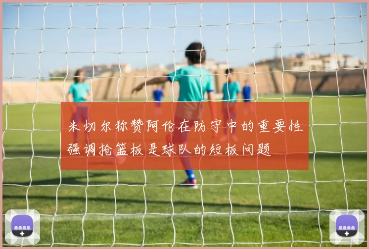 米切尔称赞阿伦在防守中的重要性强调抢篮板是球队的短板问题