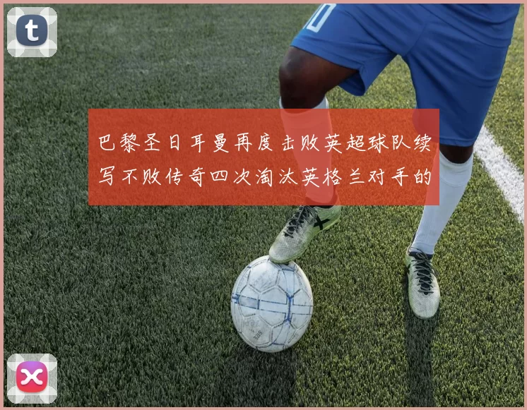 巴黎圣日耳曼再度击败英超球队续写不败传奇四次淘汰英格兰对手的背后故事